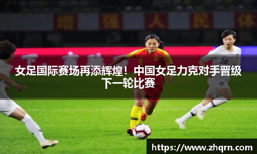 女足国际赛场再添辉煌！中国女足力克对手晋级下一轮比赛